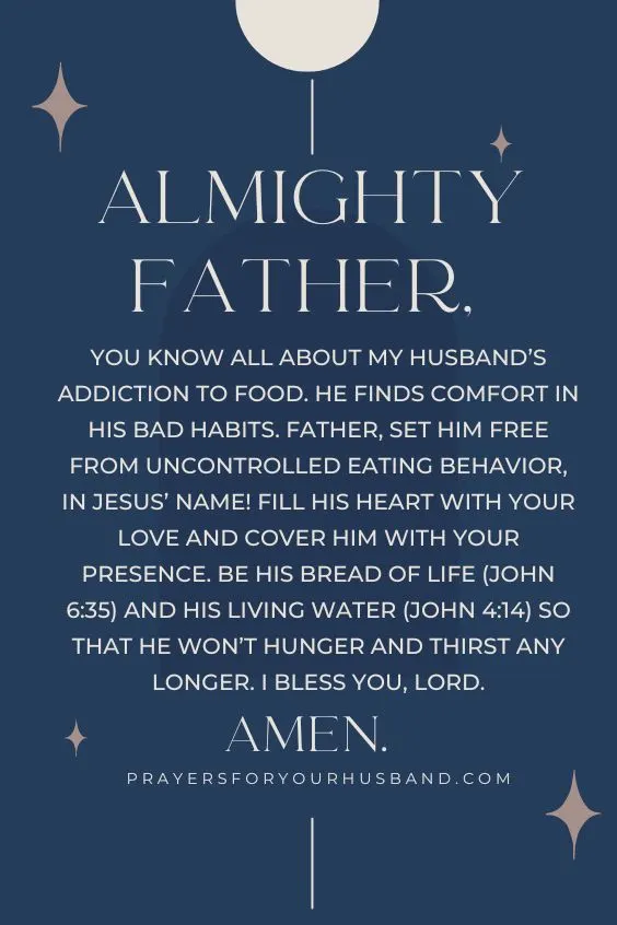 5 Prayers for my Husband’s Heart Almighty Father, You know all about my husband’s addiction to food. He finds comfort in his bad habits. Father, set him free from uncontrolled eating behavior, in Jesus’ Name! Fill his heart with Your love and cover him with Your presence. Be his Bread of life (John 6:35) and his Living Water (John 4:14) so that he won’t hunger and thirst any longer. I bless You, Lord. Amen.