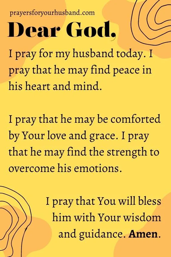Dear God, I pray for my husband today. I pray that he may find peace in his heart and mind. I pray that he may be comforted by Your love and grace. I pray that he may find the strength to overcome his emotions. I pray that You will bless him with Your wisdom and guidance. Amen. 5 Prayers For My Husband's Emotions And Mind