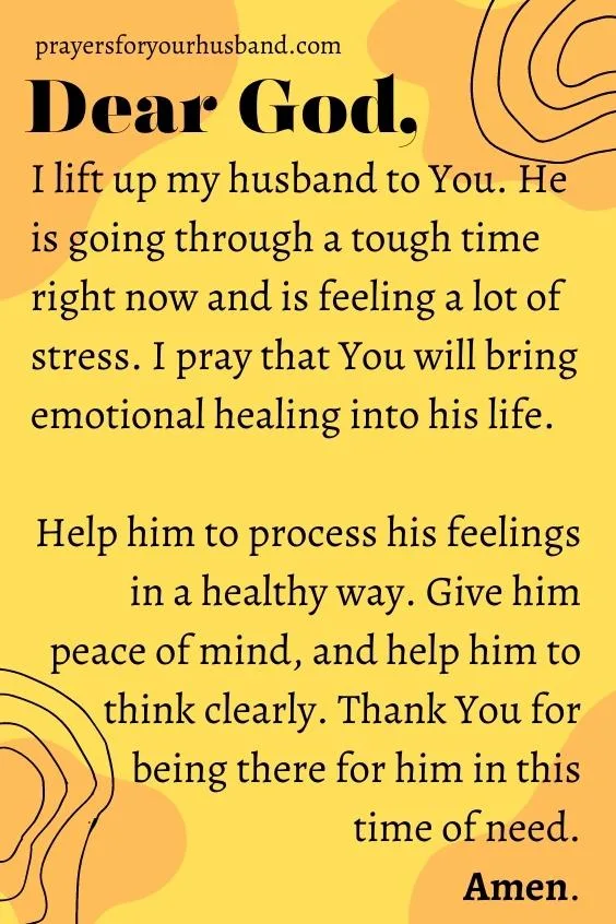 Dear God, I lift up my husband to You. He is going through a tough time right now and is feeling a lot of stress. I pray that You will bring emotional healing into his life. Help him to process his feelings in a healthy way. Give him peace of mind, and help him to think clearly. Thank You for being there for him in this time of need. Amen. 5 Prayers For My Husband's Emotions And Mind