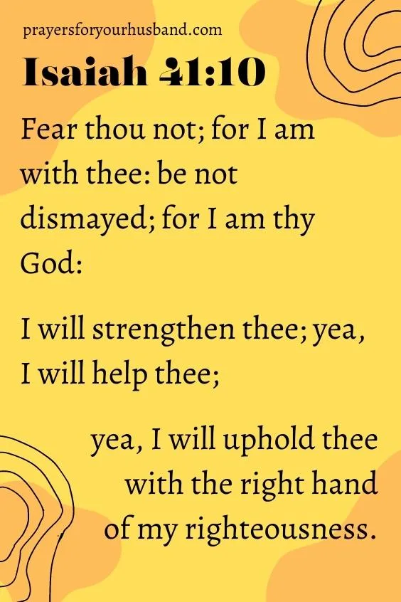 Fear thou not; for I am with thee: be not dismayed; for I am thy God: I will strengthen thee; yea, I will help thee; yea, I will uphold thee with the right hand of my righteousness.