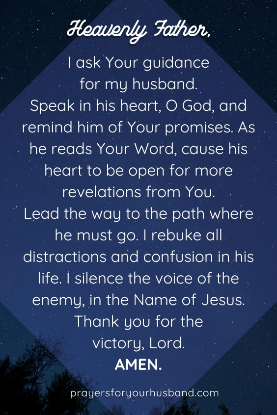 Heavenly Father, I ask Your guidance for my husband. Speak in his heart, O God, and remind him of Your promises. As he reads Your Word, cause his heart to be open for more revelations from You. Lead the way to the path where he must go. I rebuke all distractions and confusion in his life. I silence the voice of the enemy, in the Name of Jesus. Thank you for the victory, Lord. Amen.