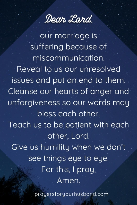 Dear God, our marriage is suffering because of miscommunication. Reveal to us our unresolved issues and put an end to them. Cleanse our hearts of anger and unforgiveness so our words may bless each other. Teach us to be patient with each other, Lord. Give us humility when we don&rsquo;t see things eye to eye. For this, I pray, Amen.