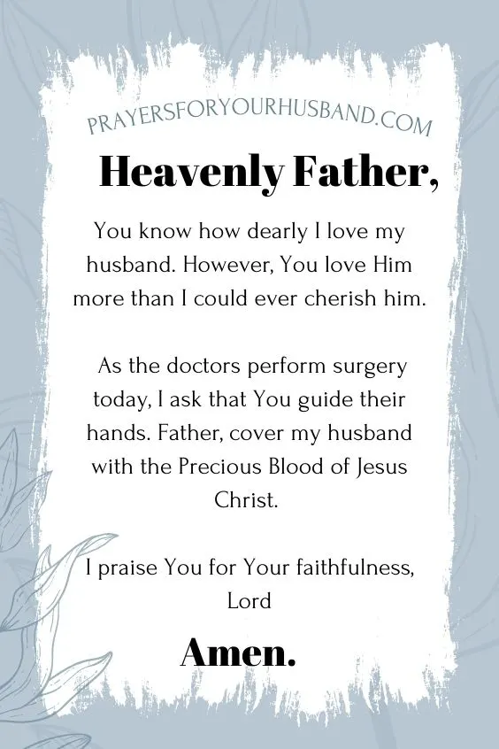 Heavenly Father, You know how dearly I love my husband. However, You love Him more than I could ever cherish him. As the doctors perform surgery today, I ask that You guide their hands. Father, cover my husband with the Precious Blood of Jesus Christ. I praise You for Your faithfulness, Lord. Amen. Prayers for my Husband Having Surgery