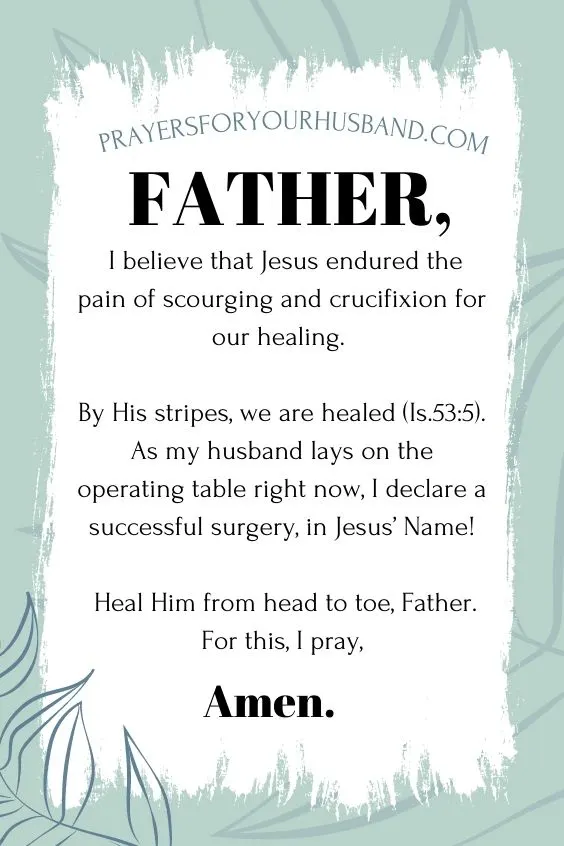 Father, I believe that Jesus endured the pain of scourging and crucifixion for our healing. By His stripes, we are healed (Is.53:5). As my husband lays on the operating table right now, I declare a successful surgery, in Jesus&rsquo; Name! Prayers for my Husband Having Surgery