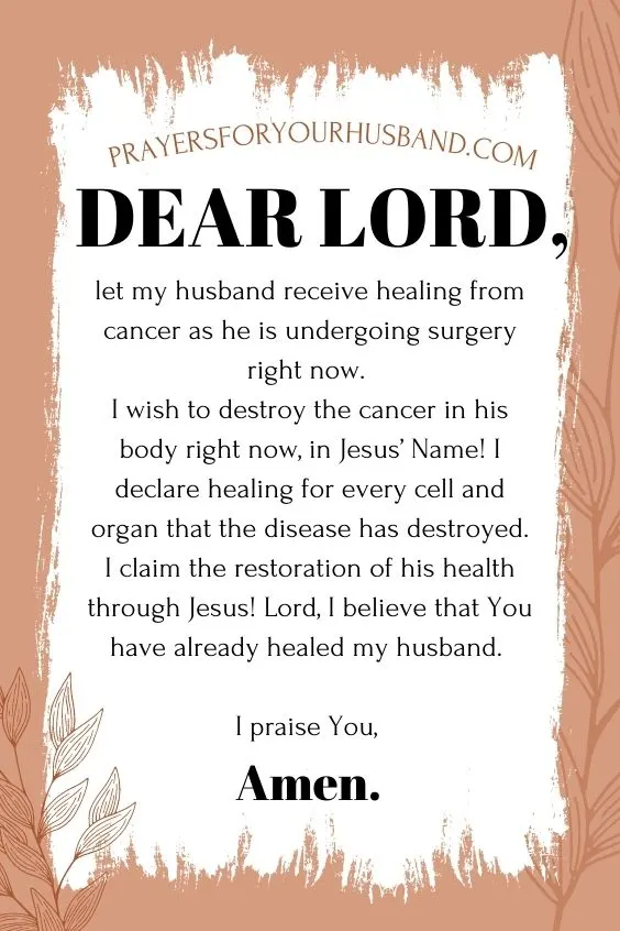 Dear Lord, let my husband receive healing from cancer as he is undergoing surgery right now. I wish to destroy the cancer in his body right now, in Jesus&rsquo; Name! I declare healing for every cell and organ that the disease has destroyed. I claim the restoration of his health through Jesus! Lord, I believe that You have already healed my husband. I praise You, Amen.