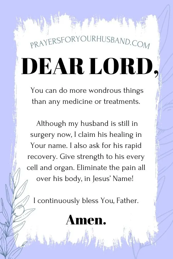 Dear Lord, You can do more wondrous things than any medicine or treatments. Although my husband is still in surgery now, I claim his healing in Your name. I also ask for his rapid recovery. Give strength to his every cell and organ. Eliminate the pain all over his body, in Jesus&rsquo; Name! I continuously bless You, Father. Amen.