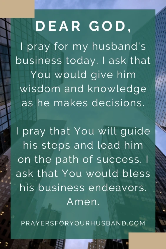 Dear God, I pray for my husband's business today. I ask that You would give him wisdom and knowledge as he makes decisions. I pray that You will guide his steps and lead him on the path of success. I ask that You would bless his business endeavors. Amen.