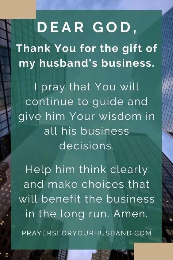 Dear God, Thank You for the gift of my husband's business. I pray that You will continue to guide and give him Your wisdom in all his business decisions. Help him think clearly and make choices that will benefit the business in the long run. Amen.