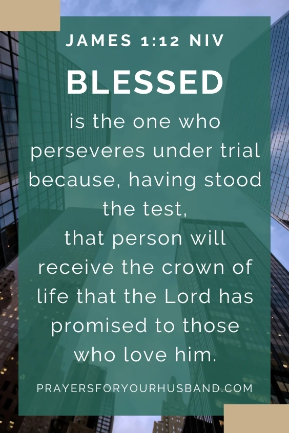 Dear God, I pray that my husband will persevere through the tough times in his business. I know it isn't always easy, but I pray that he will continue to work hard and not give up. Amen.The Bible reminds us in (Blessed is the one who perseveres under trial because, having stood the test, that person will receive the crown of life that the Lord has promised to those who love him. James 1:12 NIV