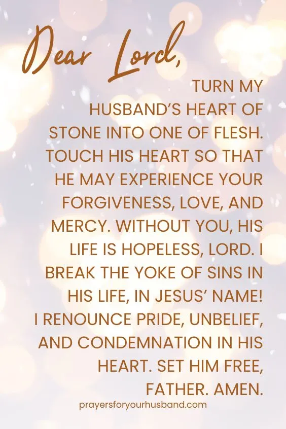 Dear Lord, turn my husband&rsquo;s heart of stone into one of flesh. Touch his heart so that he may experience your forgiveness, love, and mercy. Without You, his life is hopeless, Lord. I break the yoke of sins in his life, in Jesus&rsquo; Name! I renounce pride, unbelief, and condemnation in his heart. Set him free, Father. Amen.
