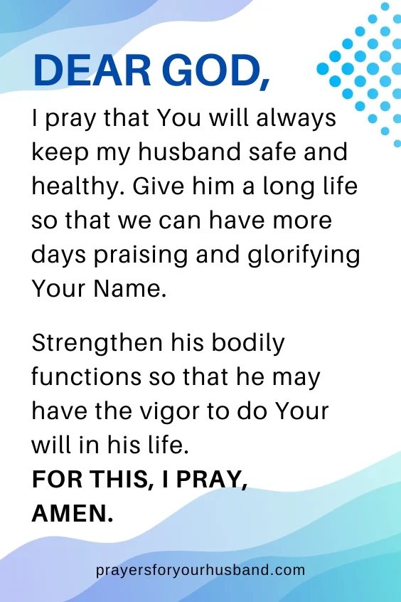 Dear God, I pray that You will always keep my husband safe and healthy. Give him a long life so that we can have more days praising and glorifying Your Name. Strengthen his bodily functions so that he may have the vigor to do Your will in his life. For this, I pray, Amen.
