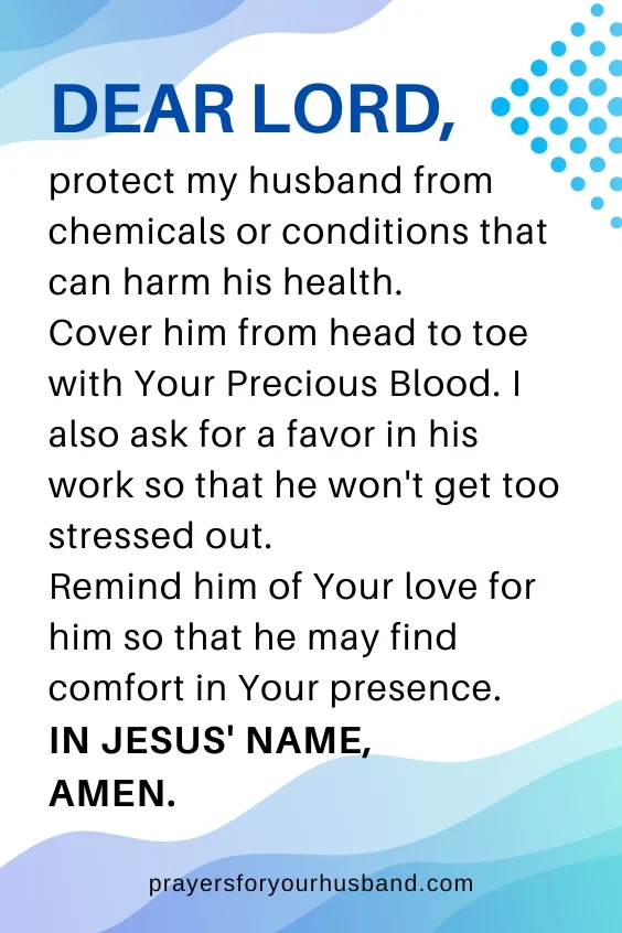Dear Lord, protect my husband from chemicals or conditions that can harm his health. Cover him from head to toe with Your Precious Blood. I also ask for a favor in his work so that he won't get too stressed out. Remind him of Your love for him so that he may find comfort in Your presence. In Jesus' Name, Amen.