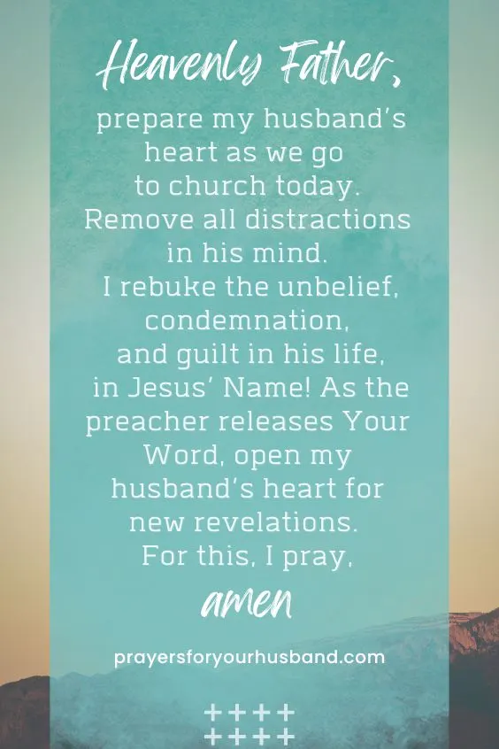Heavenly Father, prepare my husband&rsquo;s heart as we go to church today. Remove all distractions in his mind. I rebuke the unbelief, condemnation, and guilt in his life, in Jesus&rsquo; Name! As the preacher releases Your Word, open my husband&rsquo;s heart for new revelations. For this, I pray, Amen.