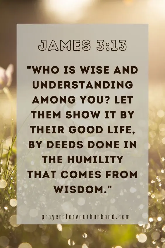 Who is wise and understanding among you? Let them show it by their good life, by deeds done in the humility that comes from wisdom. James 3:13 