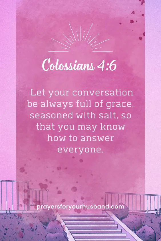 Let your conversation be always full of grace, seasoned with salt, so that you may know how to answer everyone. Colossians 4:6