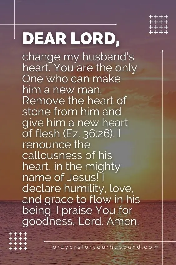 Dear Lord, change my husband&rsquo;s heart. You are the only One who can make him a new man. Remove the heart of stone from him and give him a new heart of flesh (Ez. 36:26). I renounce the callousness of his heart, in the mighty name of Jesus! I declare humility, love, and grace to flow in his being. I praise You for goodness, Lord. Amen.