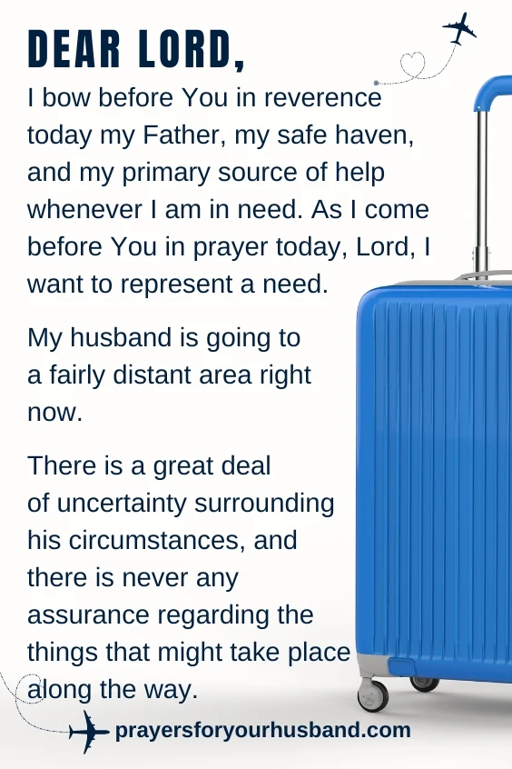 Dear Lord, I bow before You in reverence today my Father, my safe haven, and my primary source of help whenever I am in need. As I come before You in prayer today, Lord, I want to represent a need. My husband is going to a fairly distant area right now. There is a great deal of uncertainty surrounding his circumstances, and there is never any assurance regarding the things that might take place along the way.