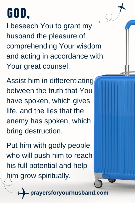God, I beseech You to grant my husband the pleasure of comprehending Your wisdom and acting in accordance with Your great counsel. Assist him in differentiating between the truth that You have spoken, which gives life, and the lies that the enemy has spoken, which bring destruction. Put him with godly people who will push him to reach his full potential and help him grow spiritually.