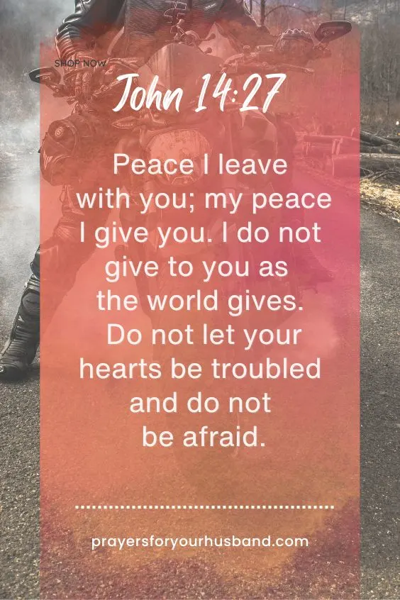 John 14:27 - Peace I leave with you; my peace I give you. I do not give to you as the world gives. Do not let your hearts be troubled and do not be afraid.