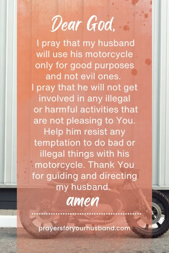 Dear God, I pray that my husband will use his motorcycle only for good purposes and not evil ones. I pray that he will not get involved in any illegal or harmful activities that are not pleasing to You. Help him resist any temptation to do bad or illegal things with his motorcycle. Thank You for guiding and directing my husband. Amen.