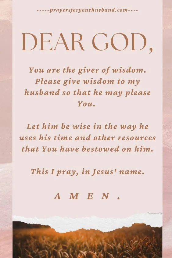 Dear God, You are the giver of wisdom. Please give wisdom to my husband so that he may please You. Let him be wise in the way he uses his time and other resources that You have bestowed on him. This I pray, in Jesus' name. Amen.