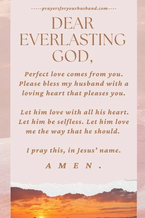 Dear Everlasting God, Perfect love comes from you. Please bless my husband with a loving heart that pleases you. Let him love with all his heart. Let him be selfless. Let him love me the way that he should. I pray this, in Jesus&rsquo; name. Amen.