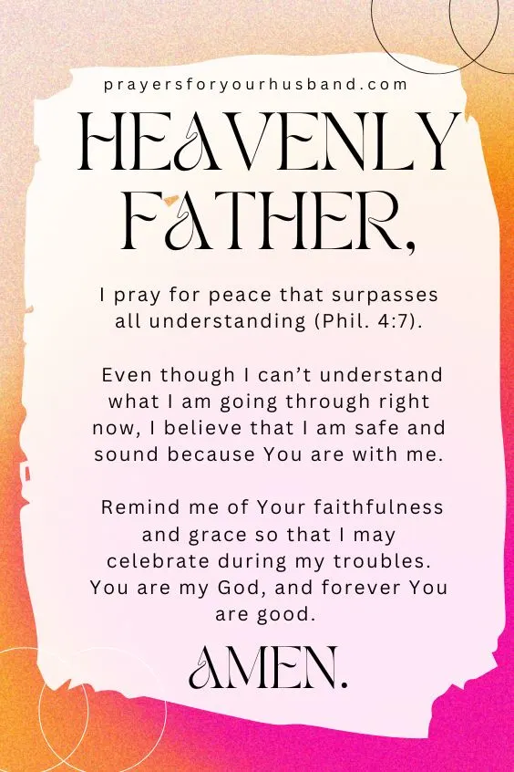 Heavenly Father, I pray for peace that surpasses all understanding (Phil. 4:7). Even though I can&rsquo;t understand what I am going through right now, I believe that I am safe and sound because You are with me. Remind me of Your faithfulness and grace so that I may celebrate during my troubles. You are my God, and forever You are good. Amen.