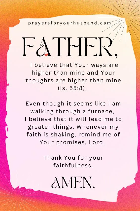 ther, I believe that Your ways are higher than mine and Your thoughts are higher than mine (Is. 55:8). Even though it seems like I am walking through a furnace, I believe that it will lead me to greater things. Whenever my faith is shaking, remind me of Your promises, Lord. Thank You for your faithfulness. Amen.