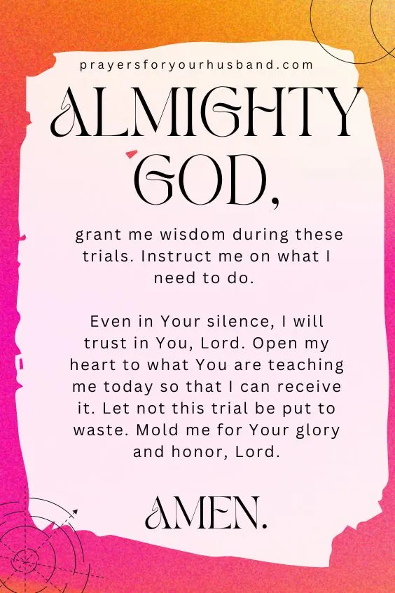 Almighty God, grant me wisdom during these trials. Instruct me on what I need to do. Even in Your silence, I will trust in You, Lord. Open my heart to what You are teaching me today so that I can receive it. Let not this trial be put to waste. Mold me for Your glory and honor, Lord. Amen.