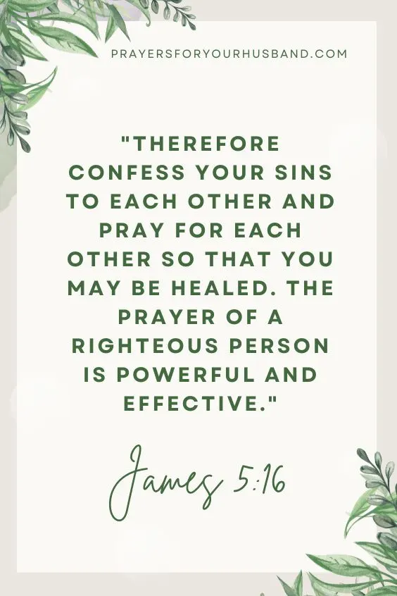 Therefore confess your sins to each other and pray for each other so that you may be healed. The prayer of a righteous person is powerful and effective. James 5:16
