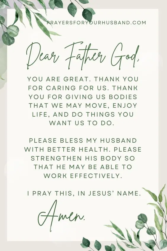 Dear Father God, You are great. Thank you for caring for us. Thank you for giving us bodies that we may move, enjoy life, and do things you want us to do. Please bless my husband with better health. Please strengthen his body so that he may be able to work effectively. I pray this, in Jesus&rsquo; name. Amen.