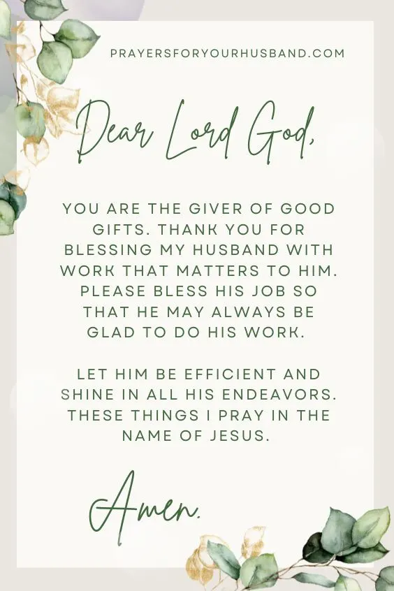 Dear Lord God, You are the giver of good gifts. Thank you for blessing my husband with work that matters to him. Please bless his job so that he may always be glad to do his work. Let him be efficient and shine in all his endeavors. These things I pray in the name of Jesus. Amen. 