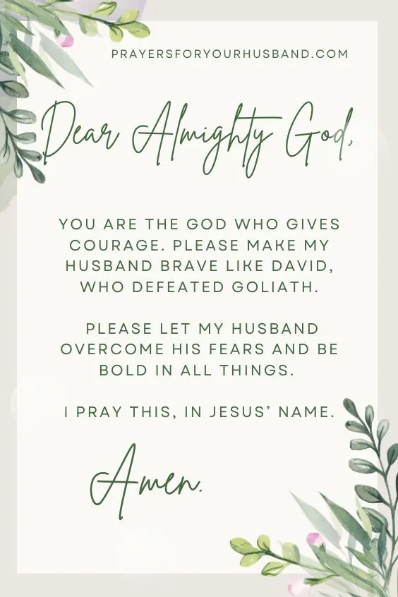 Dear Almighty God, You are the God who gives courage. Please make my husband brave like David, who defeated Goliath. Please let my husband overcome his fears and be bold in all things. I pray this, in Jesus&rsquo; name. Amen.