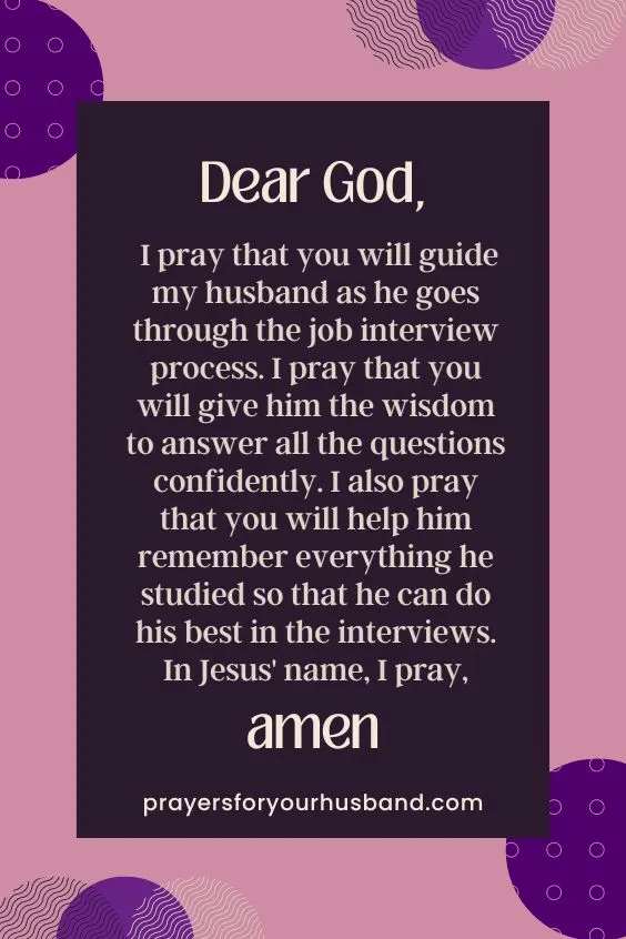 Dear God, I pray that you will guide my husband as he goes through the job interview process. I pray that you will give him the wisdom to answer all the questions confidently. I also pray that you will help him remember everything he studied so that he can do his best in the interviews. In Jesus' name, I pray, Amen.