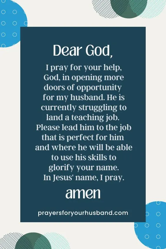 Dear God, I pray for your help, God, in opening more doors of opportunity for my husband. He is currently struggling to land a teaching job. Please lead him to the job that is perfect for him and where he will be able to use his skills to glorify your name. In Jesus' name, I pray. Amen.