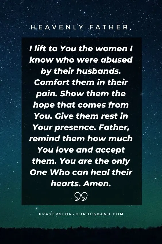 Heavenly Father, I lift to You the women I know who were abused by their husbands. Comfort them in their pain. Show them the hope that comes from You. Give them rest in Your presence. Father, remind them how much You love and accept them. You are the only One Who can heal their hearts. Amen. 5 Prayers For Women Abused by Their Husbands