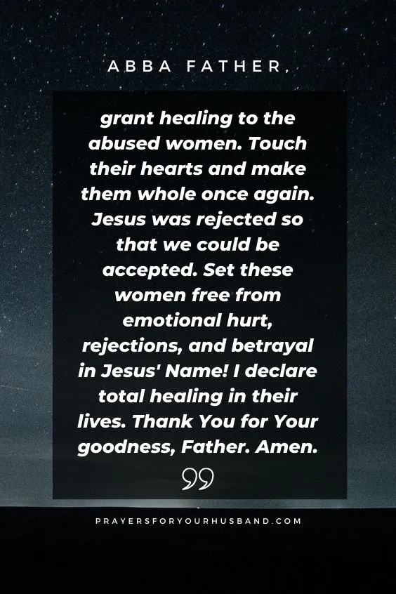 Abba Father, grant healing to the abused women. Touch their hearts and make them whole once again. Jesus was rejected so that we could be accepted. Set these women free from emotional hurt, rejections, and betrayal in Jesus' Name! I declare total healing in their lives. Thank You for Your goodness, Father. Amen.