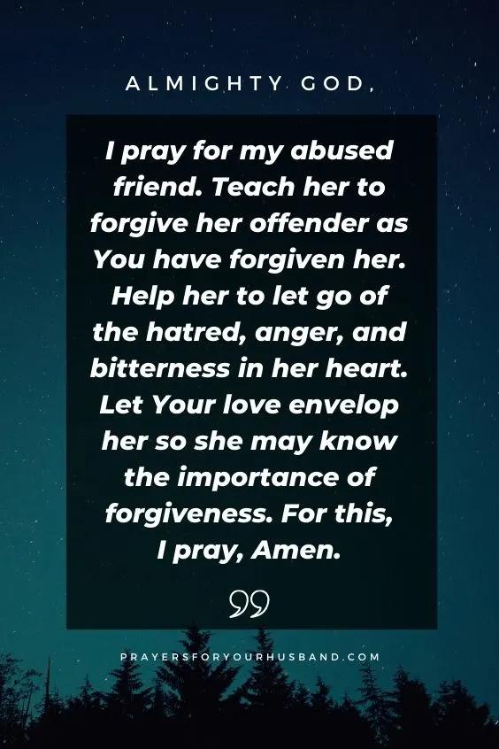 Almighty God, I pray for my abused friend. Teach her to forgive her offender as You have forgiven her. Help her to let go of the hatred, anger, and bitterness in her heart. Let Your love envelop her so she may know the importance of forgiveness. For this, I pray, Amen.