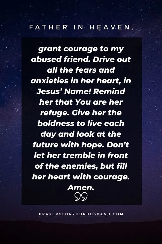 Father in heaven, grant courage to my abused friend. Drive out all the fears and anxieties in her heart, in Jesus&rsquo; Name! Remind her that You are her refuge. Give her the boldness to live each day and look at the future with hope. Don&rsquo;t let her tremble in front of the enemies, but fill her heart with courage. Amen.