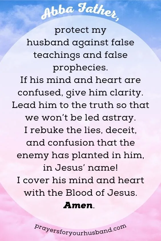 &ldquo;Abba Father, protect my husband against false teachings and false prophecies. If his mind and heart are confused, give him clarity. Lead him to the truth so that we won&rsquo;t be led astray. I rebuke the lies, deceit, and confusion that the enemy has planted in him, in Jesus&rsquo; name! I cover his mind and heart with the Blood of Jesus. Amen.
