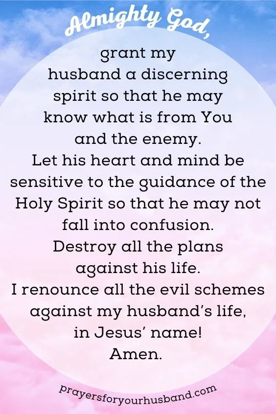 Almighty God, grant my husband a discerning spirit so that he may know what is from You and the enemy. Let his heart and mind be sensitive to the guidance of the Holy Spirit so that he may not fall into confusion. Destroy all the plans against his life. I renounce all the evil schemes against my husband&rsquo;s life, in Jesus&rsquo; name! Amen.