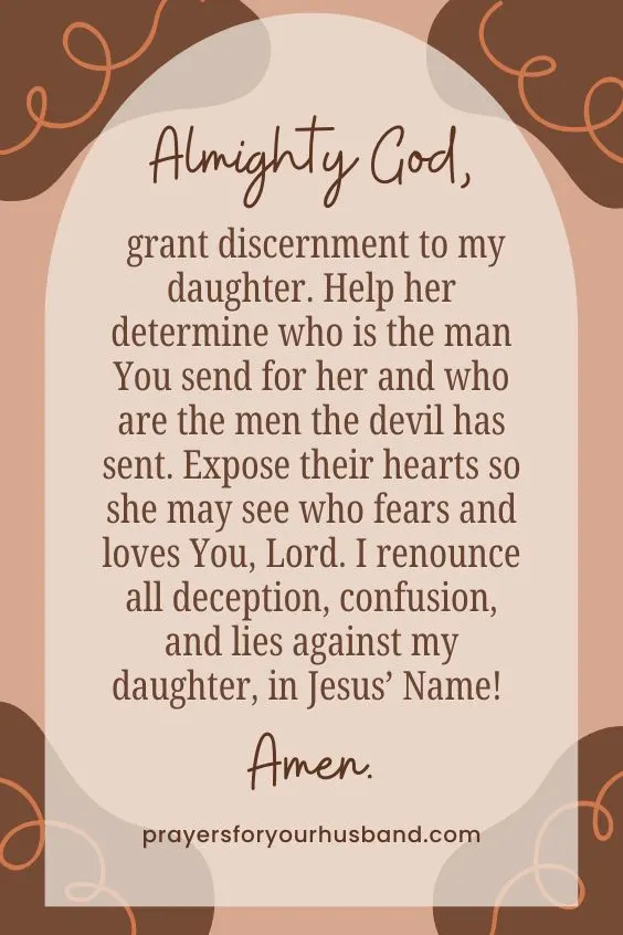 Almighty God, grant discernment to my daughter. Help her determine who is the man You send for her and who are the men the devil has sent. Expose their hearts so she may see who fears and loves You, Lord. I renounce all deception, confusion, and lies against my daughter, in Jesus&rsquo; Name! Amen.