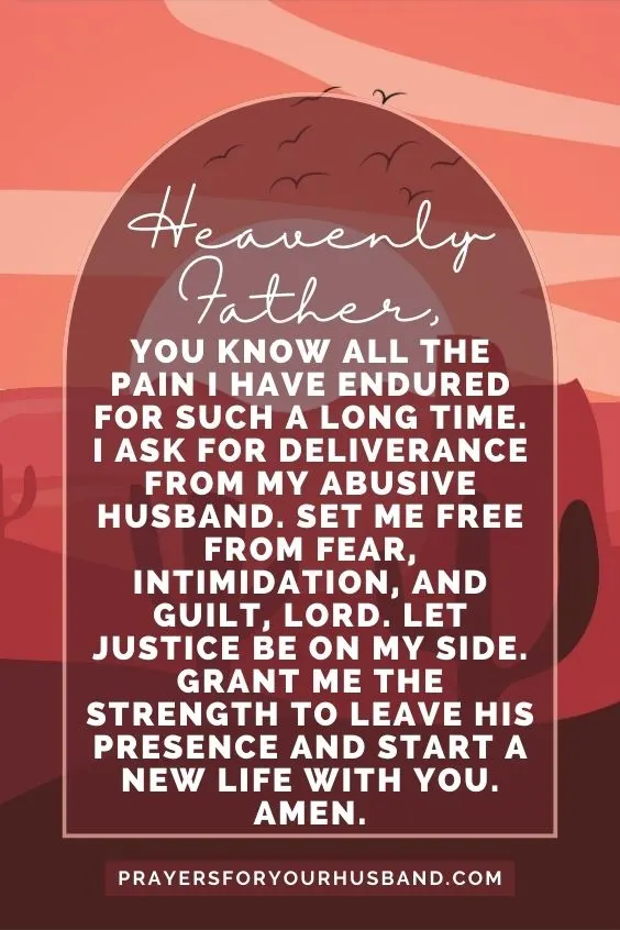 Heavenly Father, You know all the pain I have endured for such a long time. I ask for deliverance from my abusive husband. Set me free from fear, intimidation, and guilt, Lord. Let justice be on my side. Grant me the strength to leave his presence and start a new life with You. Amen.