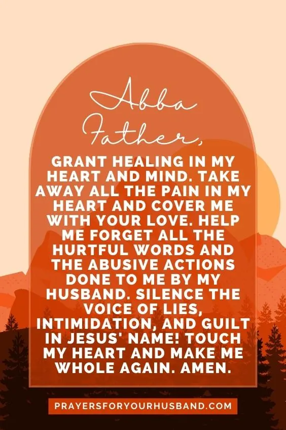 Abba Father, grant healing in my heart and mind. Take away all the pain in my heart and cover me with your love. Help me forget all the hurtful words and the abusive actions done to me by my husband. Silence the voice of lies, intimidation, and guilt in Jesus' Name! Touch my heart and make me whole again. Amen.