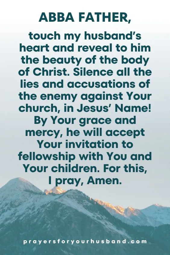 Abba Father, touch my husband&rsquo;s heart and reveal to him the beauty of the body of Christ. Silence all the lies and accusations of the enemy against Your church, in Jesus&rsquo; Name! By Your grace and mercy, he will accept Your invitation to fellowship with You and Your children. For this, I pray, Amen.