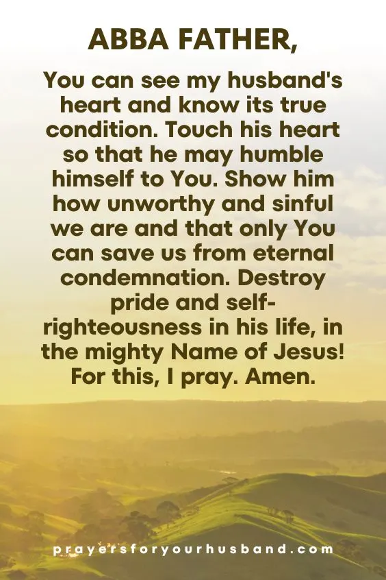 Abba Father, You can see my husband's heart and know its true condition. Touch his heart so that he may humble himself to You. Show him how unworthy and sinful we are and that only You can save us from eternal condemnation. Destroy pride and self-righteousness in his life, in the mighty Name of Jesus! For this, I pray. Amen.