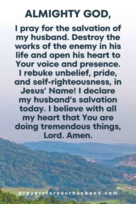 Almighty God, I pray for the salvation of my husband. Destroy the works of the enemy in his life and open his heart to Your voice and presence. I rebuke unbelief, pride, and self-righteousness, in Jesus&rsquo; Name! I declare my husband&rsquo;s salvation today. I believe with all my heart that You are doing tremendous things, Lord. Amen.