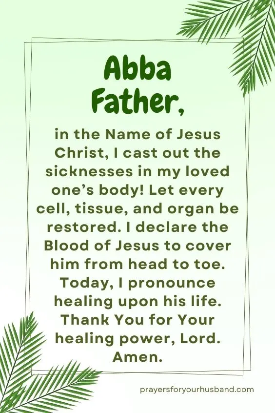 Abba Father, in the Name of Jesus Christ, I cast out the sicknesses in my loved one&rsquo;s body! Let every cell, tissue, and organ be restored. I declare the Blood of Jesus to cover him from head to toe. Today, I pronounce healing upon his life. Thank You for Your healing power, Lord. Amen.