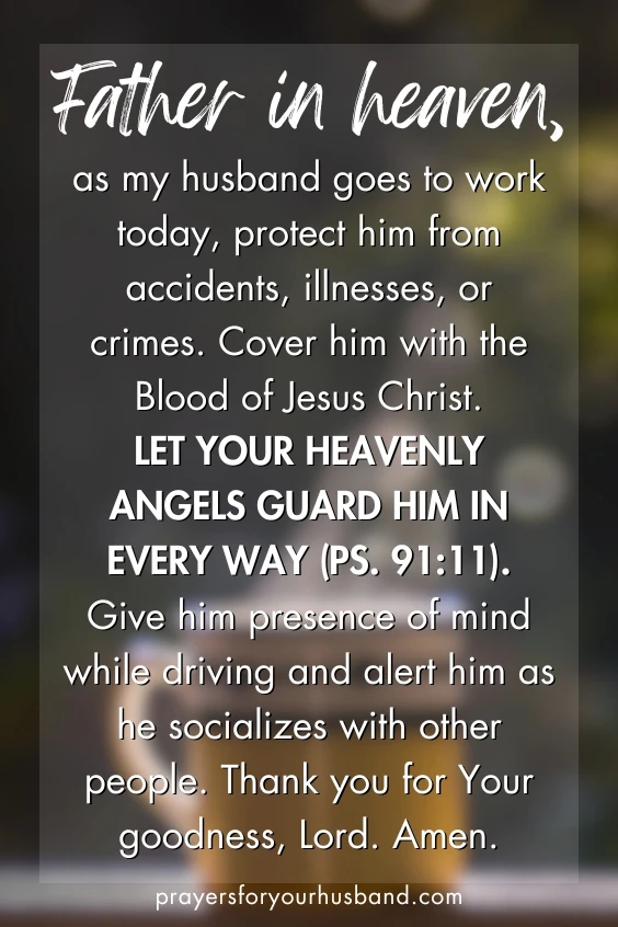 Father in heaven, as my husband goes to work today, protect him from accidents, illnesses, or crimes. Cover him with the Blood of Jesus Christ. Let your heavenly angels guard him in every way (Ps. 91:11). Give him presence of mind while driving and alert him as he socializes with other people. Thank you for Your goodness, Lord. Amen.