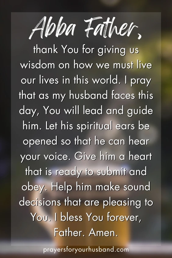 Abba Father, thank You for giving us wisdom on how we must live our lives in this world. I pray that as my husband faces this day, You will lead and guide him. Let his spiritual ears be opened so that he can hear your voice. Give him a heart that is ready to submit and obey. Help him make sound decisions that are pleasing to You. I bless You forever, Father. Amen. 